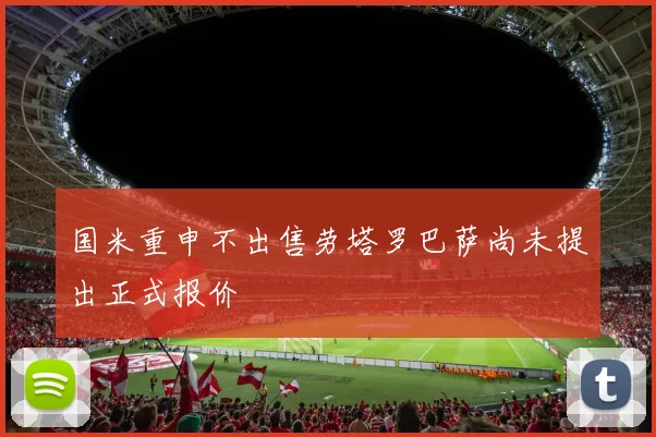 国米重申不出售劳塔罗巴萨尚未提出正式报价