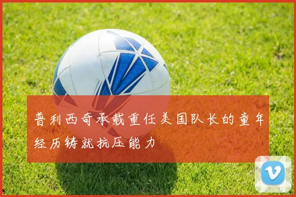 普利西奇承载重任美国队长的童年经历铸就抗压能力