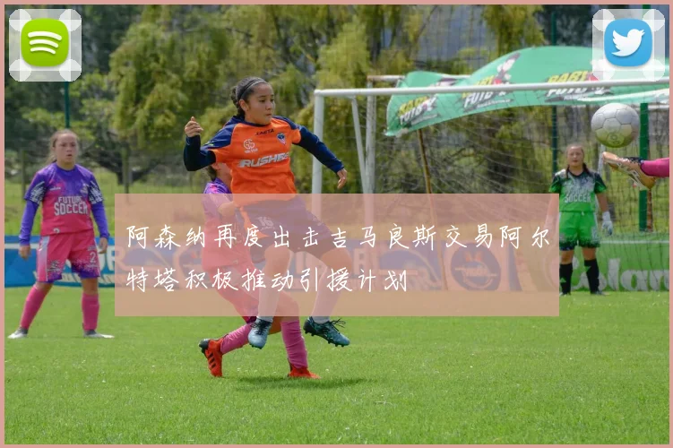 阿森纳再度出击吉马良斯交易阿尔特塔积极推动引援计划
