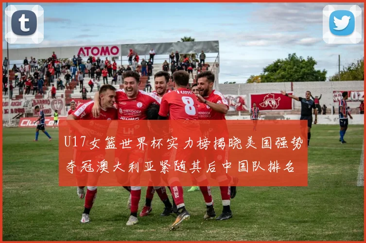 U17女篮世界杯实力榜揭晓美国强势夺冠澳大利亚紧随其后中国队排名第十