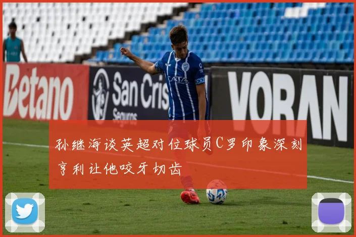 孙继海谈英超对位球员C罗印象深刻亨利让他咬牙切齿