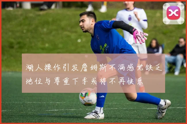 湖人操作引发詹姆斯不满感觉缺乏地位与尊重下季或将不再快乐