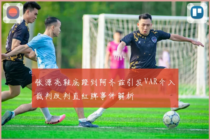 张源亮鞋底蹬到阿齐兹引发VAR介入裁判改判直红牌事件解析