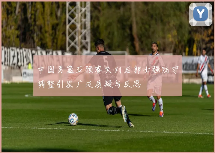 中国男篮亚预赛失利后郭士强防守调整引发广泛质疑与反思