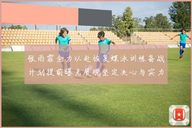张雨霏全力以赴恢复蝶泳训练备战计划提前曝光展现坚定决心与实力