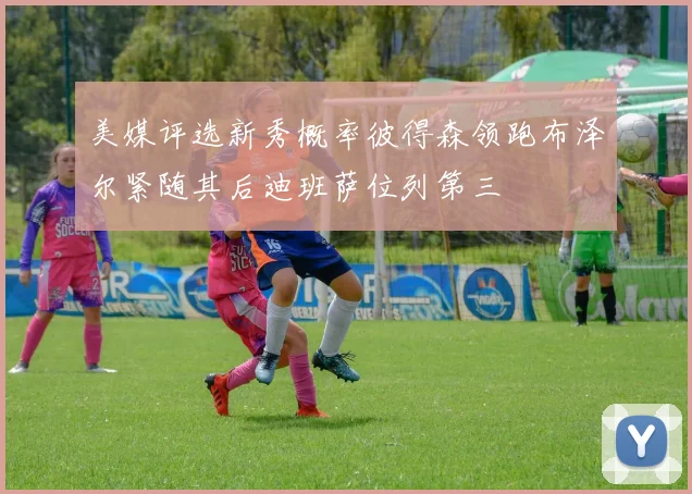 美媒评选新秀概率彼得森领跑布泽尔紧随其后迪班萨位列第三