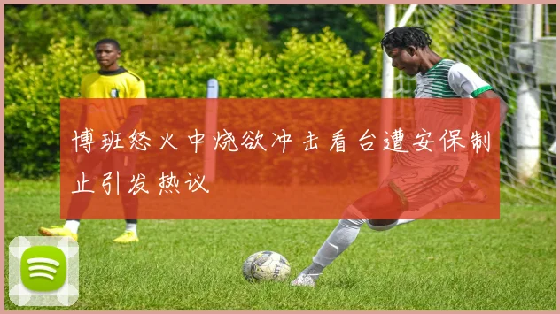 博班怒火中烧欲冲击看台遭安保制止引发热议