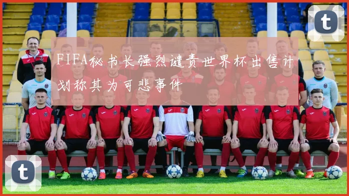 FIFA秘书长强烈谴责世界杯出售计划称其为可悲事件