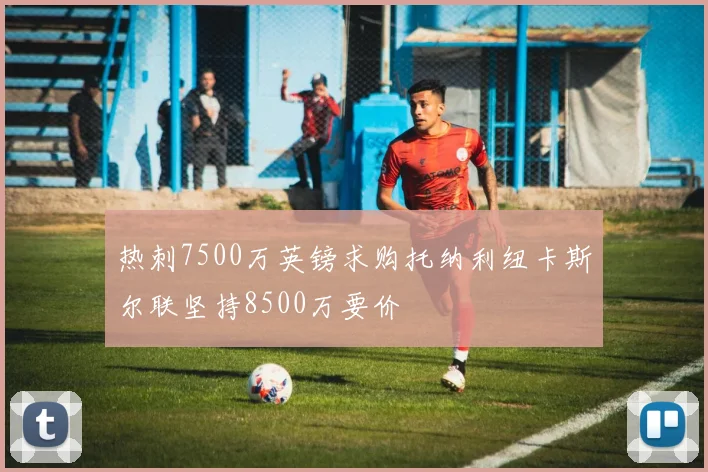 热刺7500万英镑求购托纳利纽卡斯尔联坚持8500万要价